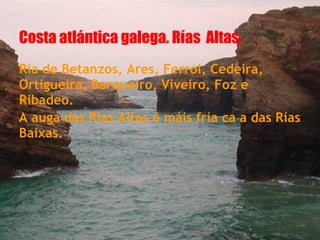 Costa atlántica galega. Rías Altas.
Ría de Betanzos, Ares, Ferrol, Cedeira,
Ortigueira, Barqueiro, Viveiro, Foz e
Ribadeo.
A auga das Rías Altas é máis fría ca a das Rías
Baixas.
 