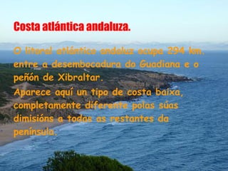 Costa atlántica andaluza.

O litoral atlántico andaluz ocupa 294 km.
entre a desembocadura do Guadiana e o
peñón de Xibraltar.
Aparece aquí un tipo de costa baixa,
completamente diferente polas súas
dimisións a todas as restantes da
península.
 