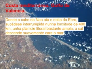 Costa mediterránea. Golfo de
Valencia.
Dende o cabo da Nao ata o delta do Ebro,
sucédese interrumpida nunha lonxitude de 400
km, unha planicie litoral bastante ampla, a cal
descende suavemente cara o mar.
 
