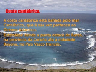 Costa cantábrica.
A costa cantábrica está bañada polo mar
Cantábrico, que á súa vez pertence ao
Océano Atlántico.
Exténdese dende a punta estaca de Bares,
na provincia da Coruña ata a cidadede
Bayona, no País Vasco francés.
 