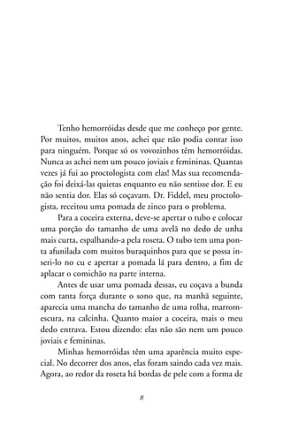 Tenho hemorróidas desde que me conheço por gente.
Por muitos, muitos anos, achei que não podia contar isso
para ninguém. Porque só os vovozinhos têm hemorróidas.
Nunca as achei nem um pouco joviais e femininas. Quantas
vezes já fui ao proctologista com elas! Mas sua recomenda-
ção foi deixá-las quietas enquanto eu não sentisse dor. E eu
não sentia dor. Elas só coçavam. Dr. Fiddel, meu proctolo-
gista, receitou uma pomada de zinco para o problema.
      Para a coceira externa, deve-se apertar o tubo e colocar
uma porção do tamanho de uma avelã no dedo de unha
mais curta, espalhando-a pela roseta. O tubo tem uma pon-
ta afunilada com muitos buraquinhos para que se possa in-
seri-lo no cu e apertar a pomada lá para dentro, a fim de
aplacar o comichão na parte interna.
      Antes de usar uma pomada dessas, eu coçava a bunda
com tanta força durante o sono que, na manhã seguinte,
aparecia uma mancha do tamanho de uma rolha, marrom-
escura, na calcinha. Quanto maior a coceira, mais o meu
dedo entrava. Estou dizendo: elas não são nem um pouco
joviais e femininas.
      Minhas hemorróidas têm uma aparência muito espe-
cial. No decorrer dos anos, elas foram saindo cada vez mais.
Agora, ao redor da roseta há bordas de pele com a forma de

                              8
 