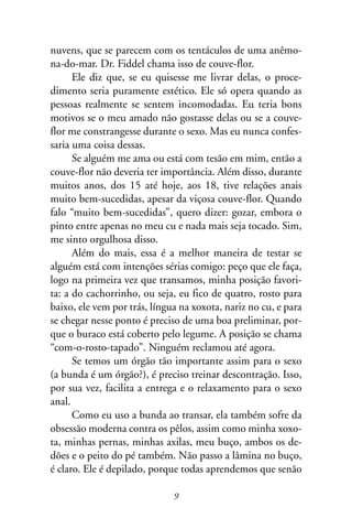 nuvens, que se parecem com os tentáculos de uma anêmo-
na-do-mar. Dr. Fiddel chama isso de couve-flor.
      Ele diz que, se eu quisesse me livrar delas, o proce-
dimento seria puramente estético. Ele só opera quando as
pessoas realmente se sentem incomodadas. Eu teria bons
motivos se o meu amado não gostasse delas ou se a couve-
flor me constrangesse durante o sexo. Mas eu nunca confes-
saria uma coisa dessas.
      Se alguém me ama ou está com tesão em mim, então a
couve-flor não deveria ter importância. Além disso, durante
muitos anos, dos 15 até hoje, aos 18, tive relações anais
muito bem-sucedidas, apesar da viçosa couve-flor. Quando
falo “muito bem-sucedidas”, quero dizer: gozar, embora o
pinto entre apenas no meu cu e nada mais seja tocado. Sim,
me sinto orgulhosa disso.
      Além do mais, essa é a melhor maneira de testar se
alguém está com intenções sérias comigo: peço que ele faça,
logo na primeira vez que transamos, minha posição favori-
ta: a do cachorrinho, ou seja, eu fico de quatro, rosto para
baixo, ele vem por trás, língua na xoxota, nariz no cu, e para
se chegar nesse ponto é preciso de uma boa preliminar, por-
que o buraco está coberto pelo legume. A posição se chama
“com-o-rosto-tapado”. Ninguém reclamou até agora.
      Se temos um órgão tão importante assim para o sexo
(a bunda é um órgão?), é preciso treinar descontração. Isso,
por sua vez, facilita a entrega e o relaxamento para o sexo
anal.
      Como eu uso a bunda ao transar, ela também sofre da
obsessão moderna contra os pêlos, assim como minha xoxo-
ta, minhas pernas, minhas axilas, meu buço, ambos os de-
dões e o peito do pé também. Não passo a lâmina no buço,
é claro. Ele é depilado, porque todas aprendemos que senão

                              9
 