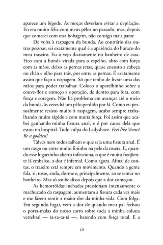 aparece um bigode. As moças deveriam evitar a depilação.
Eu era muito feliz com meus pêlos no passado, mas, depois
que comecei com essa bobagem, não consigo mais parar.
      De volta à raspagem da bunda. Ao contrário das ou-
tras pessoas, sei exatamente qual é a aparência do buraco do
meu traseiro. Eu o vejo diariamente no banheiro de casa.
Fico com a bunda virada para o espelho, abro com força
com as mãos, deixo as pernas retas, quase encosto a cabeça
no chão e olho para trás, por entre as pernas. É exatamente
assim que faço a raspagem. Só que tenho de livrar uma das
mãos para poder trabalhar. Coloco o aparelhinho sobre a
couve-flor e começo a operação, de dentro para fora, com
força e coragem. Não há problema em avançar até o meio
da bunda, às vezes há um pêlo perdido por lá. Como eu pes-
soalmente resisto muito à raspagem, acabo sempre traba-
lhando muito rápido e com muita força. Foi assim que aca-
bei ganhando minha fissura anal, e é por causa dela que
estou no hospital. Tudo culpa do Ladyshave. Feel like Venus!
Be a goddess!
      Talvez nem todos saibam o que seja uma fissura anal. É
um rasgo ou corte muito fininho na pele da roseta. E, quan-
do esse lugarzinho aberto infecciona, o que é muito freqüen-
te lá embaixo, a dor é infernal. Como agora. Afinal de con-
tas, o traseiro está sempre em movimento. Quando a gente
fala, ri, tosse, anda, dorme e, principalmente, ao se sentar no
banheiro. Mas só soube disso depois que a dor começou.
      As hemorróidas inchadas pressionam intensamente o
machucado da raspagem, aumentam a fissura cada vez mais
e me fazem sentir a maior dor da minha vida. Com folga.
Em segundo lugar, vem a dor de quando meu pai fechou
o porta-malas do nosso carro sobre toda a minha coluna
vertebral — ra-ta-ta-tá —, batendo com força total. E a

                              10
 