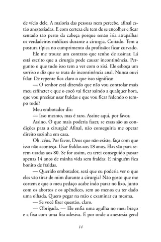 de vício dele. A maioria das pessoas nem percebe, afinal es-
tão anestesiadas. E com certeza ele tem de se encolher e ficar
sentado tão perto da cabeça porque senão iria atrapalhar
os verdadeiros médicos durante a cirurgia. Coitado. Tem a
postura típica no cumprimento da profissão: ficar curvado.
      Ele me trouxe um contrato que tenho de assinar. Lá
está escrito que a cirurgia pode causar incontinência. Per-
gunto o que tudo isso tem a ver com o xixi. Ele esboça um
sorriso e diz que se trata de incontinência anal. Nunca ouvi
falar. De repente fica claro o que isso significa:
      — O senhor está dizendo que não vou controlar mais
meu esfíncter e que o cocô vai ficar saindo a qualquer hora,
que vou precisar usar fraldas e que vou ficar fedendo o tem-
po todo?
      Meu embotador diz:
      — Isso mesmo, mas é raro. Assine aqui, por favor.
      Assino. O que mais poderia fazer, se essas são as con-
dições para a cirurgia? Afinal, não conseguiria me operar
direito sozinha em casa.
      Oh, céus. Por favor, Deus que não existe, faça com que
isso não aconteça. Usar fraldas aos 18 anos. Elas são para se-
rem usadas aos 80. Se for assim, eu terei conseguido passar
apenas 14 anos de minha vida sem fraldas. E ninguém fica
bonito de fraldas.
      — Querido embotador, será que eu poderia ver o que
eles vão tirar de mim durante a cirurgia? Não gosto que me
cortem e que o meu pedaço acabe indo parar no lixo, junto
com os abortos e os apêndices, sem ao menos eu ter dado
uma olhada. Quero pegar na mão e examinar eu mesma.
      — Se você fizer questão, claro.
      — Obrigada. — Ele enfia uma agulha no meu braço
e a fixa com uma fita adesiva. É por onde a anestesia geral

                             14
 