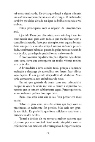 vai entrar mais tarde. Ele avisa que daqui a alguns minutos
um enfermeiro vai me levar à sala de cirurgia. O embotador
também me deixa deitada na água da bolha estourada e vai
embora.
      Estou preocupada com o negócio da incontinência
anal.
      Querido Deus que não existe, se eu sair daqui sem in-
continência anal, paro com tudo o que me faz ficar com a
consciência pesada. Paro, por exemplo, com aquela brinca-
deira em que eu e minha amiga Corinna andamos pela ci-
dade, totalmente bêbadas, passando pelas pessoas e catando
seus óculos, para depois quebrá-los ao meio e sumir.
      É preciso correr rapidamente, pois algumas delas ficam
com tanta raiva que conseguem ser muito velozes mesmo
sem os óculos.
      A brincadeira é uma asneira total, porque a tamanha
excitação e descarga de adrenalina nos fazem ficar sóbrias
logo depois. É um grande desperdício de dinheiro. Mais
tarde começamos a nos embebedar de novo.
      Eu até que gostaria de parar com essa brincadeira,
porque às vezes de noite me vem à mente a expressão das
pessoas que se tornam subitamente cegas. Parece que estou
arrancando um pedaço do corpo delas.
      Bem, isso seria uma das coisas. Vou pensar em mais
outras.
      Talvez eu pare com uma das coisas que faço com as
prostitutas, se realmente for preciso. Mas seria um gran-
de sacrifício. Eu preferiria que fosse suficiente parar com a
brincadeira dos óculos.
      Tomei a decisão de me tornar a melhor paciente que
já passou por esse hospital. Serei muito simpática com as
enfermeiras e os médicos sobrecarregados. Limparei sempre

                             15
 