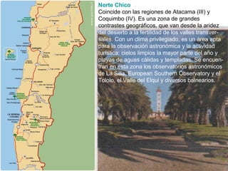 Norte Chico
Coincide con las regiones de Atacama (III) y
Coquimbo (IV). Es una zona de grandes
contrastes geográficos, que van desde la aridez
del desierto a la fertilidad de los valles transver-
sales. Con un clima privilegiado, es un área apta
para la observación astronómica y la actividad
turística: cielos limpios la mayor parte del año y
playas de aguas cálidas y templadas. Se encuen-
tran en esta zona los observatorios astronómicos
de La Silla, European Southern Observatory y el
Tololo, el Valle del Elqui y diversos balnearios.
 
