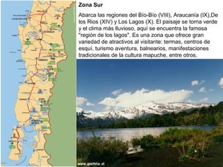 Zona Sur
Abarca las regiones del Bío-Bío (VIII), Araucanía (IX),De
los Rios (XIV) y Los Lagos (X). El paisaje se torna verde
y el clima más lluvioso, aquí se encuentra la famosa
"región de los lagos". Es una zona que ofrece gran
variedad de atractivos al visitante: termas, centros de
esquí, turismo aventura, balnearios, manifestaciones
tradicionales de la cultura mapuche, entre otros.
 