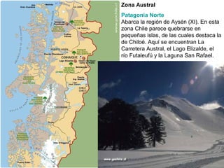Zona Austral
Patagonia Norte
Abarca la región de Aysén (XI). En esta
zona Chile parece quebrarse en
pequeñas islas, de las cuales destaca la
de Chiloé. Aquí se encuentran La
Carretera Austral, el Lago Elizalde, el
río Futaleufú y la Laguna San Rafael.
 