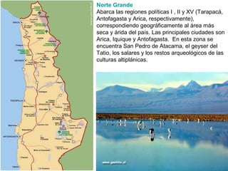 Norte Grande
Abarca las regiones políticas I , II y XV (Tarapacá,
Antofagasta y Arica, respectivamente),
correspondiendo geográficamente al área más
seca y árida del país. Las principales ciudades son
Arica, Iquique y Antofagasta. En esta zona se
encuentra San Pedro de Atacama, el geyser del
Tatio, los salares y los restos arqueológicos de las
culturas altiplánicas.
 