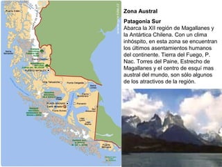 Zona Austral
Patagonia Sur
Abarca la XII región de Magallanes y
la Antártica Chilena. Con un clima
inhóspito, en esta zona se encuentran
los últimos asentamientos humanos
del continente. Tierra del Fuego, P.
Nac. Torres del Paine, Estrecho de
Magallanes y el centro de esquí mas
austral del mundo, son sólo algunos
de los atractivos de la región.
 