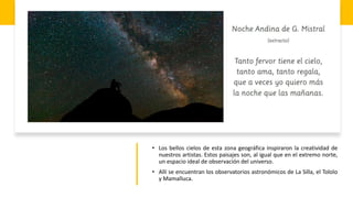 • Los bellos cielos de esta zona geográfica inspiraron la creatividad de
nuestros artistas. Estos paisajes son, al igual que en el extremo norte,
un espacio ideal de observación del universo.
• Allí se encuentran los observatorios astronómicos de La Silla, el Tololo
y Mamalluca.
 