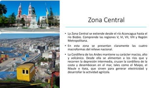 Zona Central
• La Zona Central se extiende desde el río Aconcagua hasta el
río Biobío. Comprende las regiones V, VI, VII, VIII y Región
Metropolitana.
• En esta zona se presentan claramente las cuatro
macroformas del relieve nacional.
• La Cordillera de los Andes mantiene su carácter macizo, alto
y volcánico. Desde ella se alimentan a los ríos que y
recorren la depresión intermedia, cruzan la cordillera de la
costa y desembocan en el mar, tales como el Maipo, el
Maule e Itata, que sirven para generar electricidad y
desarrollar la actividad agrícola.
 