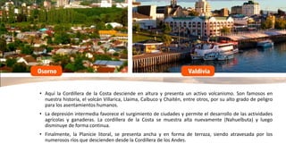 • Aquí la Cordillera de la Costa desciende en altura y presenta un activo volcanismo. Son famosos en
nuestra historia, el volcán Villarica, Llaima, Calbuco y Chaitén, entre otros, por su alto grado de peligro
para los asentamientos humanos.
• La depresión intermedia favorece el surgimiento de ciudades y permite el desarrollo de las actividades
agrícolas y ganaderas. La cordillera de la Costa se muestra alta nuevamente (Nahuelbuta) y luego
disminuye de forma continua.
• Finalmente, la Planicie litoral, se presenta ancha y en forma de terraza, siendo atravesada por los
numerosos ríos que descienden desde la Cordillera de los Andes.
 