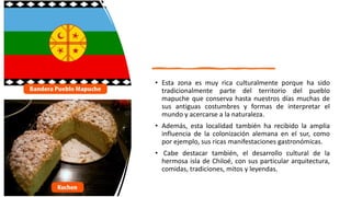 • Esta zona es muy rica culturalmente porque ha sido
tradicionalmente parte del territorio del pueblo
mapuche que conserva hasta nuestros días muchas de
sus antiguas costumbres y formas de interpretar el
mundo y acercarse a la naturaleza.
• Además, esta localidad también ha recibido la amplia
influencia de la colonización alemana en el sur, como
por ejemplo, sus ricas manifestaciones gastronómicas.
• Cabe destacar también, el desarrollo cultural de la
hermosa isla de Chiloé, con sus particular arquitectura,
comidas, tradiciones, mitos y leyendas.
 