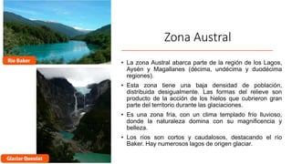 Zona Austral
• La zona Austral abarca parte de la región de los Lagos,
Aysén y Magallanes (décima, undécima y duodécima
regiones).
• Esta zona tiene una baja densidad de población,
distribuida desigualmente. Las formas del relieve son
producto de la acción de los hielos que cubrieron gran
parte del territorio durante las glaciaciones.
• Es una zona fría, con un clima templado frío lluvioso,
donde la naturaleza domina con su magnificencia y
belleza.
• Los ríos son cortos y caudalosos, destacando el río
Baker. Hay numerosos lagos de origen glaciar.
 