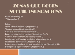 1

     ZONAS QUE PODEN
    SUFRIR INUNDACIÓNS
Bruno Pardo Diéguez
1º Bacharelato C

Índice:
Que é unha inundación? (diapositiva 2)
Tipos de inundacións (diapositiva 3)
Causas e consecuencias (diapositiva 4)
Zonas con risco de inundacións (diapositivas 5 e 6)
Grandes inundacións mundiais (diapositiva 7)
Inundacións en España e en Galicia (diapositivas 8 e 9)
Inundacións aproveitadas (diapositiva 10)
Prevencións e que facer durante unha inundación (diapositiva 11)
Bibliografía e agradecementos (diapositiva 12)
 