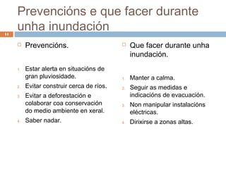 Prevencións e que facer durante
11
     unha inundación
         Prevencións.                          Que facer durante unha
                                                 inundación.
     1.   Estar alerta en situacións de
          gran pluviosidade.                1.   Manter a calma.
     2.   Evitar construir cerca de ríos.   2.   Seguir as medidas e
     3.   Evitar a deforestación e               indicacións de evacuación.
          colaborar coa conservación        3.   Non manipular instalacións
          do medio ambiente en xeral.            eléctricas.
     4.   Saber nadar.                      4.   Dirixirse a zonas altas.
 