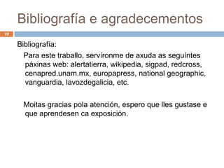 Bibliografía e agradecementos
12


     Bibliografía:
       Para este traballo, servíronme de axuda as seguíntes
       páxinas web: alertatierra, wikipedia, sigpad, redcross,
       cenapred.unam.mx, europapress, national geographic,
       vanguardia, lavozdegalicia, etc.

      Moitas gracias pola atención, espero que lles gustase e
      que aprendesen ca exposición.
 