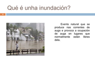 Qué é unha inundación?
2




                          Evento natural que se
                    produce nas correntes de
                    auga e provoca a ocupación
                    de auga en lugares que
                    normalmente están libres
                    dela.
 