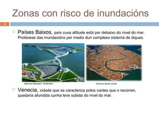 Zonas con risco de inundacións
5

       Países Baixos, país cuxa altitude está por debaixo do nivel do mar.
        Protéxese das inundacións por medio dun complexo sistema de diques.




           Barreira Maeslant, Rotterdam.           Venecia dende arriba.

       Venecia, cidade que se caracteriza polos canles que o recorren,
        quedaría afundida cunha leve subida do nivel do mar.
 
