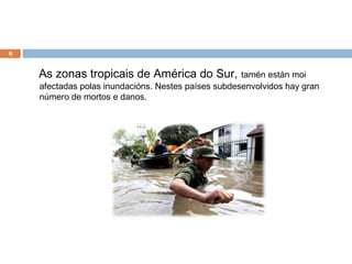 6


    As zonas tropicais de América do Sur,            tamén están moi
    afectadas polas inundacións. Nestes países subdesenvolvidos hay gran
    número de mortos e danos.
 