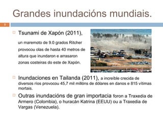 Grandes inundacións mundiais.
7

       Tsunami de Xapón (2011),
        un maremoto de 9.0 grados Ritcher
        provocou olas de hasta 40 metros de
        altura que inundaron e arrasaron
        zonas costeiras do este de Xapón.


       Inundaciones en Tailanda (2011), a increíble crecida de
        diversos ríos provocou 45,7 mil millóns de dólares en danos e 815 vítimas
        mortais.
       Outras inundacións de gran importacia foron a Traxedia de
        Armero (Colombia), o huracán Katrina (EEUU) ou a Traxedia de
        Vargas (Venezuela).
 
