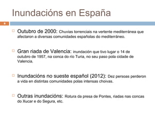 Inundacións en España
8

       Outubro de 2000: Chuvias torrenciais na vertente mediterránea que
        afectaron a diversas comunidades españolas do mediterráneo.


       Gran riada de Valencia: inundación que tivo lugar o 14 de
        outubro de 1957, na conca do río Turia, no seu paso pola cidade de
        Valencia.


       Inundacións no sueste español (2012):               Dez persoas perderon
        a vida en distintas comunidades polas intensas choivas.


       Outras inundacións: Rotura da presa de Pontes, riadas nas concas
        do Xucar e do Segura, etc.
 