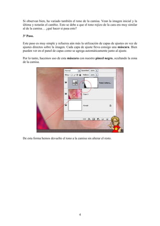 4
Si observan bien, ha variado también el tono de la camisa. Vean la imagen inicial y la
última y notarán el cambio. Esto se debe a que el tono rojizo de la cara era muy similar
al de la camisa… ¿qué hacer si pasa esto?
3º Paso.
Este paso es muy simple y refuerza aún más la utilización de capas de ajustes en vez de
ajustes directos sobre la imagen. Cada capa de ajuste lleva consigo una máscara. Bien
pueden ver en el panel de capas como se agrega automáticamente junto al ajuste.
Por lo tanto, hacemos uso de esta máscara con nuestro pincel negro, ocultando la zona
de la camisa.
De esta forma hemos devuelto el tono a la camisa sin alterar el resto.
 