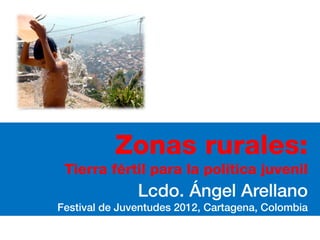 Zonas rurales:
Tierra fértil para la política juvenil
Lcdo. Ángel Arellano
Festival de Juventudes 2012, Cartagena, Colombia
 