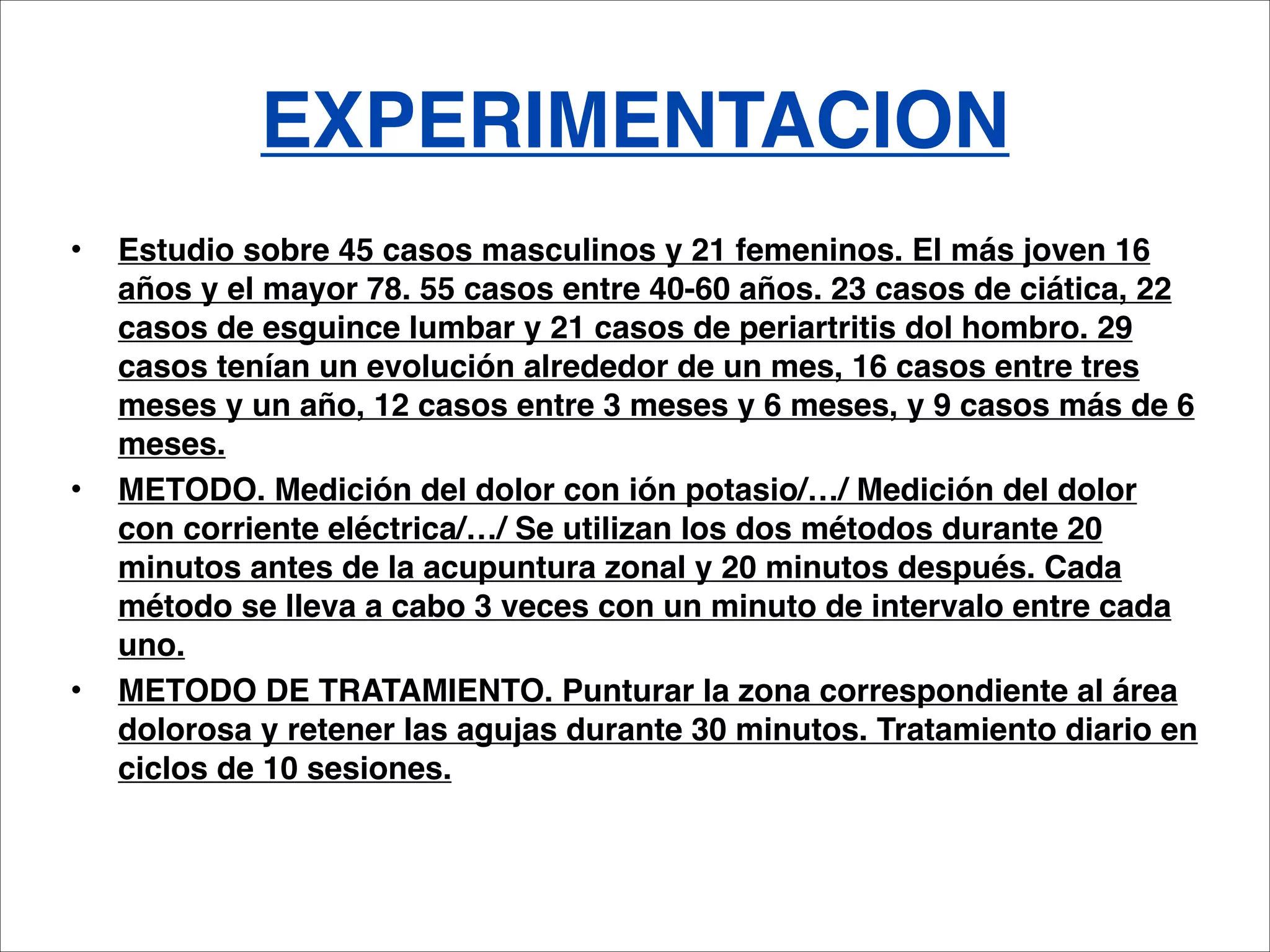 EXPERIMENTACION
•   Estudio sobre 45 casos masculinos y 21 femeninos. El más joven 16
    años y el mayor 78. 55 casos entre 40-60 años. 23 casos de ciática, 22
    casos de esguince lumbar y 21 casos de periartritis dol hombro. 29
    casos tenían un evolución alrededor de un mes, 16 casos entre tres
    meses y un año, 12 casos entre 3 meses y 6 meses, y 9 casos más de 6
    meses.
•   METODO. Medición del dolor con ión potasio/…/ Medición del dolor
    con corriente eléctrica/…/ Se utilizan los dos métodos durante 20
    minutos antes de la acupuntura zonal y 20 minutos después. Cada
    método se lleva a cabo 3 veces con un minuto de intervalo entre cada
    uno.
•   METODO DE TRATAMIENTO. Punturar la zona correspondiente al área
    dolorosa y retener las agujas durante 30 minutos. Tratamiento diario en
    ciclos de 10 sesiones.
 