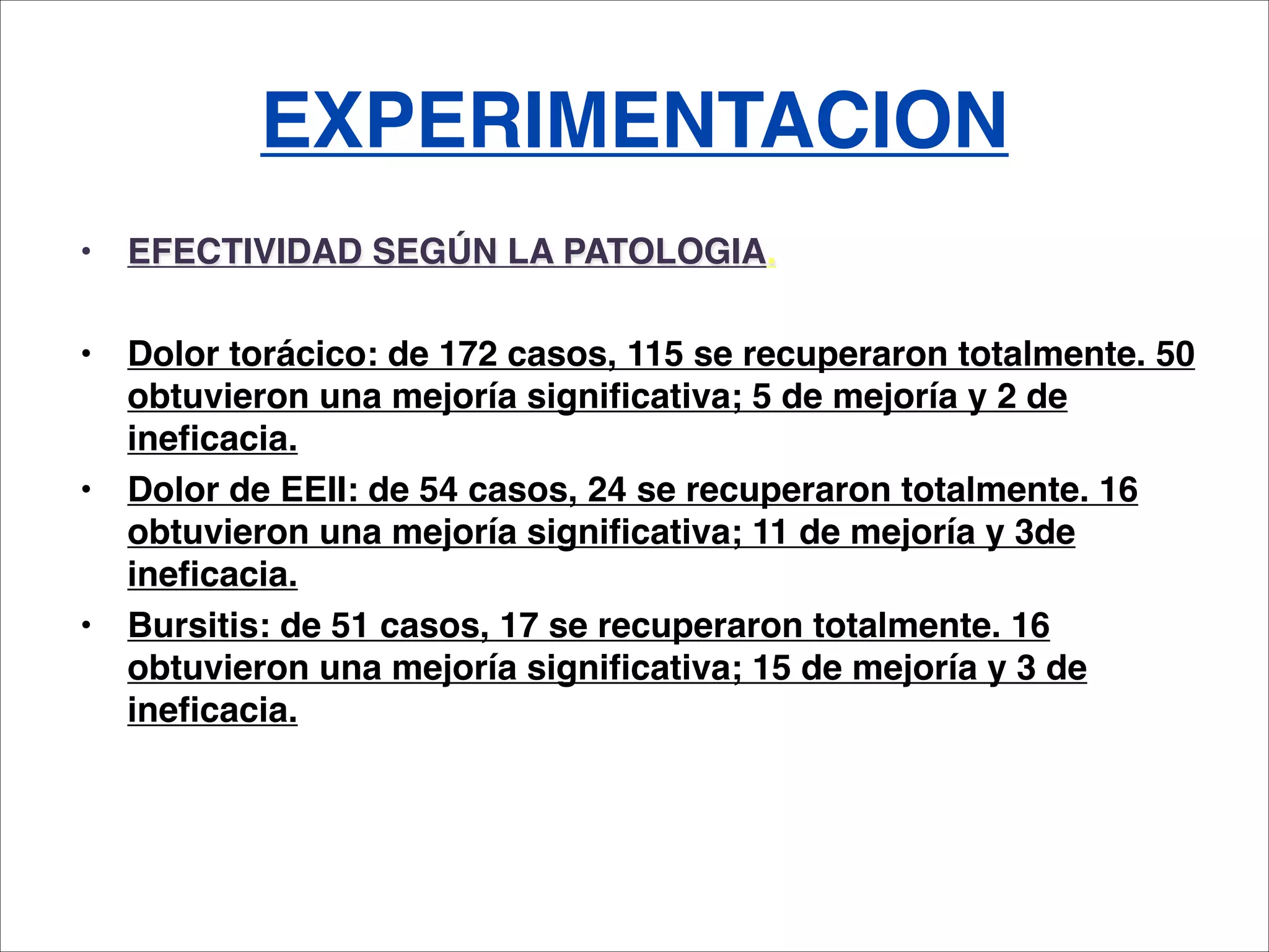 EXPERIMENTACION
•   EFECTIVIDAD SEGÚN LA PATOLOGIA.

•   Dolor torácico: de 172 casos, 115 se recuperaron totalmente. 50
    obtuvieron una mejoría significativa; 5 de mejoría y 2 de
    ineficacia.
•   Dolor de EEII: de 54 casos, 24 se recuperaron totalmente. 16
    obtuvieron una mejoría significativa; 11 de mejoría y 3de
    ineficacia.
•   Bursitis: de 51 casos, 17 se recuperaron totalmente. 16
    obtuvieron una mejoría significativa; 15 de mejoría y 3 de
    ineficacia.
 