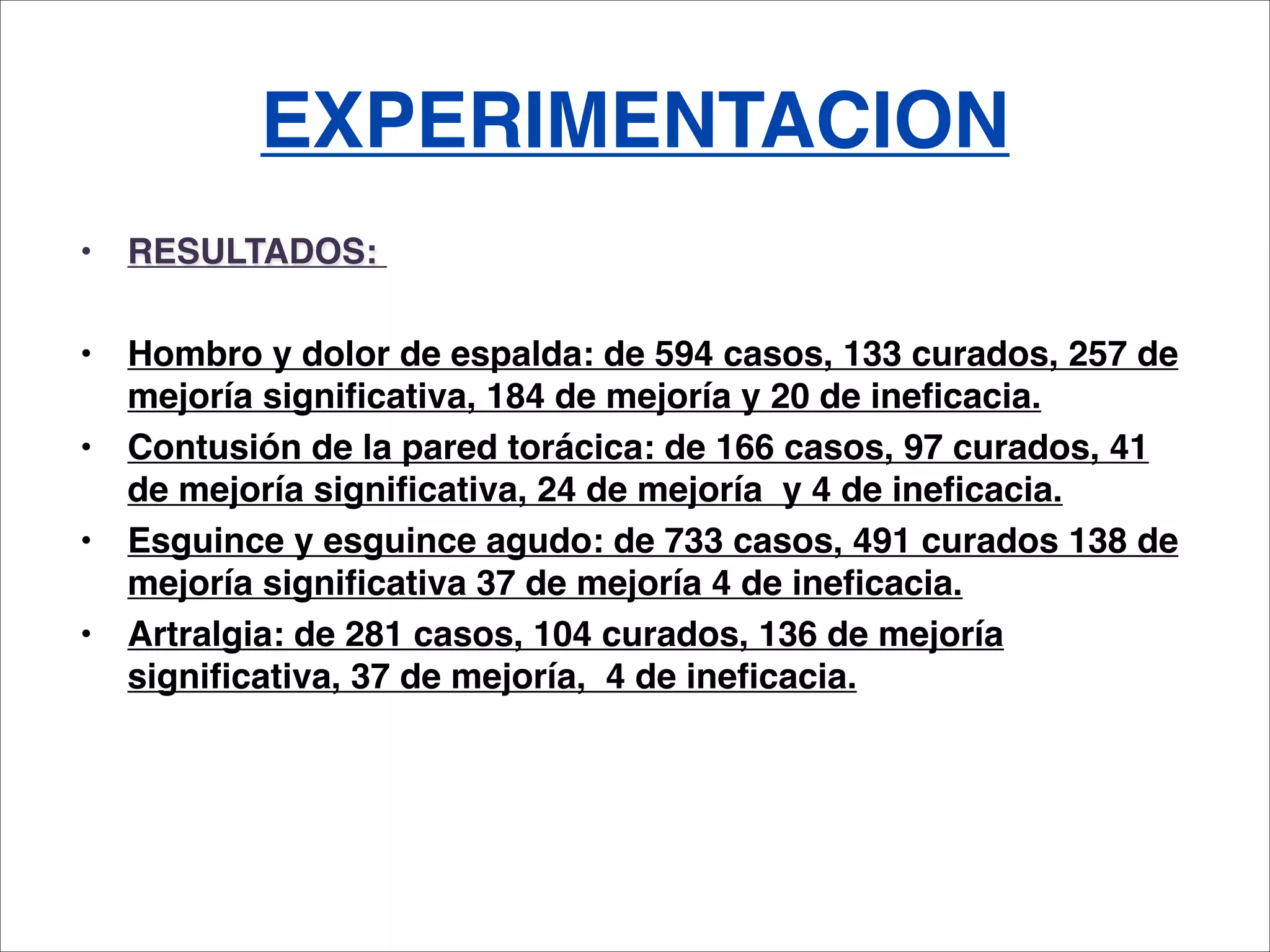 EXPERIMENTACION
•   RESULTADOS: 

•   Hombro y dolor de espalda: de 594 casos, 133 curados, 257 de
    mejoría significativa, 184 de mejoría y 20 de ineficacia.
•   Contusión de la pared torácica: de 166 casos, 97 curados, 41
    de mejoría significativa, 24 de mejoría y 4 de ineficacia.
•   Esguince y esguince agudo: de 733 casos, 491 curados 138 de
    mejoría significativa 37 de mejoría 4 de ineficacia.
•   Artralgia: de 281 casos, 104 curados, 136 de mejoría
    significativa, 37 de mejoría, 4 de ineficacia.
 