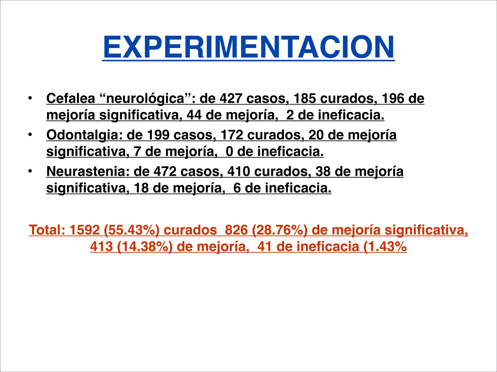 EXPERIMENTACION
• Cefalea “neurológica”: de 427 casos, 185 curados, 196 de
  mejoría significativa, 44 de mejoría, 2 de ineficacia.
• Odontalgia: de 199 casos, 172 curados, 20 de mejoría
  significativa, 7 de mejoría, 0 de ineficacia.
• Neurastenia: de 472 casos, 410 curados, 38 de mejoría
  significativa, 18 de mejoría, 6 de ineficacia.

Total: 1592 (55.43%) curados 826 (28.76%) de mejoría significativa,
          413 (14.38%) de mejoría, 41 de ineficacia (1.43%
 