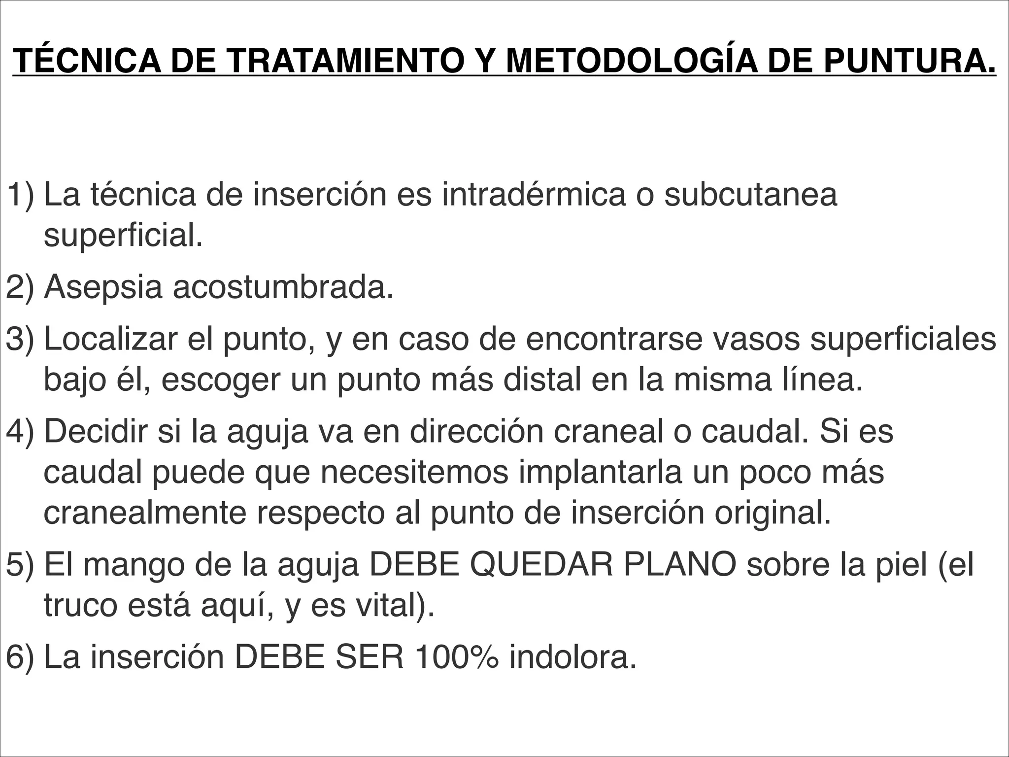 TÉCNICA DE TRATAMIENTO Y METODOLOGÍA DE PUNTURA.
                         
                         
1)
La técnica de inserción es intradérmica o subcutanea
   superficial.
2)
Asepsia acostumbrada.
3)
Localizar el punto, y en caso de encontrarse vasos superficiales
   bajo él, escoger un punto más distal en la misma línea.
4)
Decidir si la aguja va en dirección craneal o caudal. Si es
   caudal puede que necesitemos implantarla un poco más
   cranealmente respecto al punto de inserción original.
5)
El mango de la aguja DEBE QUEDAR PLANO sobre la piel (el
   truco está aquí, y es vital).
6)
La inserción DEBE SER 100% indolora.
 