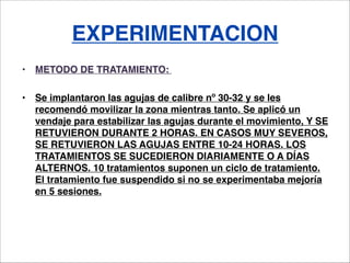 EXPERIMENTACION
•   METODO DE TRATAMIENTO: 

•   Se implantaron las agujas de calibre nº 30-32 y se les
    recomendó movi...