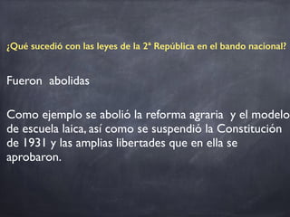 ¿Qué sucedió con las leyes de la 2ª República en el bando nacional?
Fueron abolidas
Como ejemplo se abolió la reforma agraria y el modelo
de escuela laica, así como se suspendió la Constitución
de 1931 y las amplias libertades que en ella se
aprobaron.			
 
