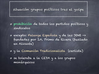 situación grupos políticos tras el golpe
prohibición de todos los partidos políticos y
sindicatos
excepto: Falange Española y de las JONS —>
fundadas por J.A. Primo de Rivera (fusilado
en Alicante)
y la Comunión Tradicionalista (carlista)
se toleraba a la CEDA y a los grupos
monárquicos
 