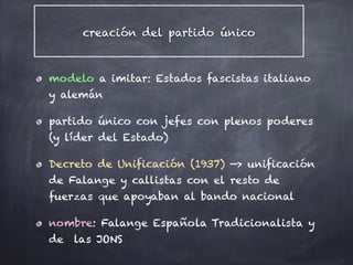 creación del partido único
modelo a imitar: Estados fascistas italiano
y alemán
partido único con jefes con plenos poderes
(y líder del Estado)
Decreto de Unificación (1937) —> unificación
de Falange y callistas con el resto de
fuerzas que apoyaban al bando nacional
nombre: Falange Española Tradicionalista y
de las JONS
 