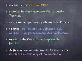 creado en enero de 1938
supone la desaparición de la Junta
Técnica
se forma el primer gobierno de Franco
Franco: concentra la Jefatura del
Estado y la presidencia del Gobierno
modelo de Estado de inspiración
fascista
defiende un orden social basado en el
conservadurismo y el catolicismo
 