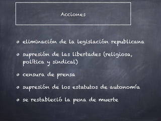 Acciones
eliminación de la legislación republicana
supresión de las libertades (religiosa,
política y sindical)
censura de prensa
supresión de los estatutos de autonomía
se restableció la pena de muerte
 