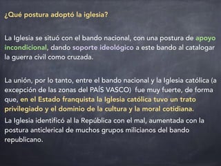 ¿Qué postura adoptó la iglesia?
La Iglesia se situó con el bando nacional, con una postura de apoyo
incondicional, dando soporte ideológico a este bando al catalogar
la guerra civil como cruzada.
La unión, por lo tanto, entre el bando nacional y la Iglesia católica (a
excepción de las zonas del PAÍS VASCO) fue muy fuerte, de forma
que, en el Estado franquista la Iglesia católica tuvo un trato
privilegiado y el dominio de la cultura y la moral cotidiana.
La Iglesia identificó al la República con el mal, aumentada con la
postura anticlerical de muchos grupos milicianos del bando
republicano.
 