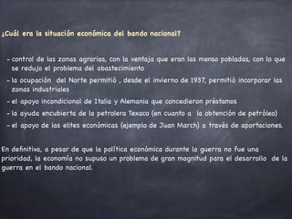 ¿Cuál era la situación económica del bando nacional?

- control de las zonas agrarias, con la ventaja que eran las menso pobladas, con lo que
se redujo el problema del abastecimiento

- la ocupación del Norte permitió , desde el invierno de 1937, permitió incorporar las
zonas industriales

- el apoyo incondicional de Italia y Alemania que concedieron préstamos

- la ayuda encubierta de la petrolera Texaco (en cuanto a la obtención de petróleo) 

- el apoyo de las elites económicas (ejemplo de Juan March) a través de aportaciones. 

En deﬁnitiva, a pesar de que la política económica durante la guerra no fue una
prioridad, la economía no supuso un problema de gran magnitud para el desarrollo de la
guerra en el bando nacional. 

 