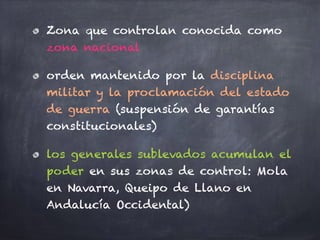 Zona que controlan conocida como
zona nacional
orden mantenido por la disciplina
militar y la proclamación del estado
de guerra (suspensión de garantías
constitucionales)
los generales sublevados acumulan el
poder en sus zonas de control: Mola
en Navarra, Queipo de Llano en
Andalucía Occidental)
 