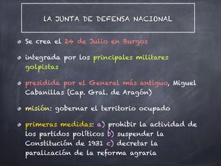 lA JUNTA DE DEFENSA NACIONAL
Se crea el 24 de Julio en Burgos
integrada por los principales militares
golpistas
presidida por el General más antiguo, Miguel
Cabanillas (Cap. Gral. de Aragón)
misión: gobernar el territorio ocupado
primeras medidas: a) prohibir la actividad de
los partidos políticos b) suspender la
Constitución de 1931 c) decretar la
paralización de la reforma agraria
 