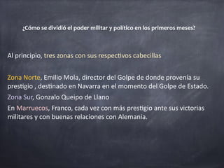 Al	principio,	tres	zonas	con	sus	respec1vos	cabecillas	
Zona	Norte,	Emilio	Mola,	director	del	Golpe	de	donde	provenía	su	
pres1gio	,	des1nado	en	Navarra	en	el	momento	del	Golpe	de	Estado.	
Zona	Sur,	Gonzalo	Queipo	de	Llano	
En	Marruecos,	Franco,	cada	vez	con	más	pres1gio	ante	sus	victorias	
militares	y	con	buenas	relaciones	con	Alemania.	
¿Cómo	se	dividió	el	poder	militar	y	político	en	los	primeros	meses?	
 