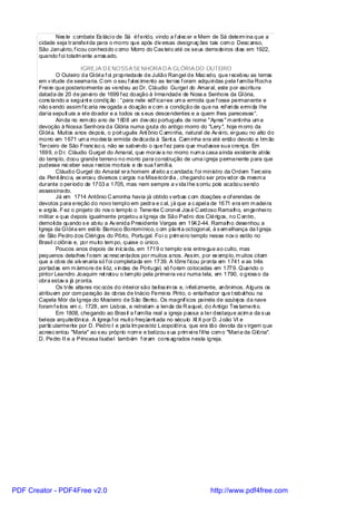 Nes te c ombate Es táci o de Sá éf erido, vindo a f al ec er e Mem de Sá determ ina que a
       cidade seja transferi da para o morro que após div ersas designaç ões tais com o: Desc anso,
       São Januário, f icou conheci do c omo Morro do Cas tel o até os seus derradeiros di as em 1922,
       quando f oi totalm ente arras ado.

                           IGREJA D ENOSSA SENHORA D A GLÓRIA DO OUTEIRO
                O Outeiro da Gl óri a f oi propriedade de Julião Rangel de Mac edo, que recebeu as terras
       em v irtude de sesmaria. C om o seu f al ec imento as terras f oram adquiri das pela f amília Rocha
       Frei re que posteriormente as vendeu ao Dr. Cláudio Gurgel do Amaral, este por escritura
       datada de 20 de janei ro de 1699 f ez doação à Irmandade de Noss a Senhora da Gl ória,
       cons tando a segui nt e condiç ão : “para nele edi icar-se um a ermida que f osse permanente e
                                                           f
       não s endo assim f ic aria rev ogada a doação e c om a condição de que na ref eri da ermi da l he
       daria sepult ura a el e doador e a todos os s eus descendentes e a quem lhes parecesse“.
                Ainda no rem oto ano de 1608 um dev oto português de nome "Ayres " m anti nha um a
       devoção à Nossa Senhora da Glória numa gruta do antigo morro do "Lery ", hoje m orro da
       Gl óri a. Muitos anos depois, o port uguês Ant ônio C ami nha, natural de Av ei ro, ergueu no alto do
       morro em 1671 um a modes ta ermida dedicada à Sant a. Cam inha era até então devoto e Irm ão
       Terceiro de São Franc isc o, não se sabendo o que f ez para que mudasse sua crença. Em
       1699, o D r. Cláudio Gurgel do Amaral, que morav a no morro num a casa ainda existente atrás
       do templo, doou grande terreno no morro para construção de uma i greja permanente para que
       pudesse rec eber seus restos mortais e de sua f amíli a.
                Cláudi o Gurgel do Amaral era homem af eito a c aridade, f oi ministro da Ordem Terc eira
       da Penit ênci a, ex erceu diversos c argos na Misericórdi a , chegando ser prov edor da mesm a
       durante o período de 1703 a 1705, mas nem sempre a v ida l he s orriu pois acabou sendo
       assassinado.
                Já em 1714 Antônio C aminha havia já obtido v erbas c om doações e of erendas de
       devotos para ereção do novo templ o em pedra e c al, j á que a c apel a de 1671 era em m adei ra
       e argi la. F ez o projeto do nov o templo o Tenente C oronel Jos é C ardoso Ramalho, engenhei ro
       militar e que depois igualmente projetou a Igreja de São Pedro dos Clérigos, no C entro,
       demoli da quando s e abriu a Av enida Presidente Vargas em 1942-44. Ramalho desenhou a
       Igreja da Gl óri a em esti lo Barroco Borromínico, c om plant a octogonal, à s em elhança da I greja
       de São Pedro dos Cléri gos do Pôrto, Portugal. Foi o prim ei ro templo nesse nov o estilo no
       Brasil c olônia e, por muito tem po, quase o único.
                Poucos anos depois de inic iada, em 1719 o templo era entregue ao culto, mas
       pequenos detalhes f oram ac resc entados por muitos anos. Ass im, por ex emplo, m uitos citam
       que a obra de alv enaria só f oi completada em 1739. A tôrre f icou pronta em 1741 e as três
       portadas em m ármore de li óz, v indas de Portugal, só f oram colocadas em 1779. Quando o
       pintor Leandro Joaquim ret ratou o tem plo pela primei ra vez numa tela, em 1790, o gross o da
       obra estav a já pronta.
                Os três altares roc ocós do interi or são belíss im os e, i nfeli zmente, anônimos. Alguns os
       atribuem por com paração às obras de Inácio Ferrei ra Pinto, o entalhador que t rabal hou na
       Capela Mór da Igreja do Mosteiro de São Bento. Os magníf icos painéis de azul ej os da nave
       foram f eitos em c. 1728, em Lisboa, e retratam a lenda de R aquel, do Antigo Tes tament o.
                Em 1808, chegando ao Bras il a f amília real a igreja passa a ter destaque acim a da s ua
       bel eza arquitetônica. A Igreja f oi muit o freqüent ada no século XI X por D. J oão VI e
       partic ularmente por D. Pedro I e pela Im peratriz Leopoldina, que era tão devota da v irgem que
       acresc entou "Maria" ao s eu próprio nom e e batizou s ua prim ei ra f il ha com o "Mari a da Glória".
       D. Pedro II e a Princesa Isabel também f oram cons agrados nesta igreja.




PDF Creator - PDF4Free v2.0                                                      http://www.pdf4free.com
 