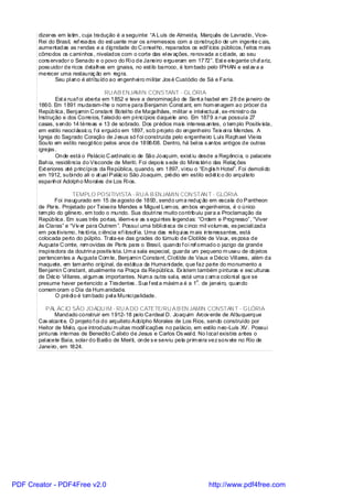dizeres em latim , cuja tradução é a seguinte: “A Luís de Almeida, Marquês de Lavradio, Vice-
       Rei do Brasil, ref reados do est uante mar os arremessos com a construção de um ingente c ais,
       aumentadas as rendas e a dignidade do C onsel ho, reparados os edif ícios públicos, f eitos m ais
       cômodos os c ami nhos , nivelados com o corte das el ev ações, renovada a c idade, ao seu
       cons ervador o Senado e o povo do Ri o de Janeiro ergueram em 1772”. Est e elegante cha ariz,
                                                                                                   f
       poss uidor de ricos detalhes em gnaiss, no esti lo barroco, é tom bado pelo IPHAN e est av a a
       merecer uma restauraç ão em regra.
              Seu pl ano é atri buído ao engenhei ro mi li tar Jos é Custódio de Sá e Faria.

                                      RU AB ENJAMIN CONSTANT - GL ÓRIA
               Est a ruaf oi aberta em 1852 e teve a denominação de Sant a Isabel em 28 de janeiro de
       1860. Em 1891 mudaram-l he o nom e para Benjamin Const ant, em hom enagem ao prócer da
       República, Benj amin C onstant Botel ho de Magalhães, militar e intel ectual , ex-mi nistro da
       Instrução e dos Correios, f aleci do em pri ncípios daquele ano. Em 1879 a rua possuía 27
       casas, s endo 14 térreas e 13 de sobrado. Dos prédios mais interess antes, o tem plo Positiv ista,
       em estilo neocl ássic o, f oi erguido em 1897, sob projeto do engenheiro Teix ei ra Mendes. A
       Igreja do Sagrado Coração de J esus só f oi construída pelo engenheiro Luís Raphael Vieira
       Souto em estilo neogótico pelos anos de 1898/08. Dentro, há bel os s antos antigos de outras
       igrejas .
               Onde está o Palácio C ardinalíc io de São Joaquim, exist iu desde a Regênci a, o palacete
       Bahia, residência do Visconde de Meriti. Foi depois s ede do Minis téri o das Relaç ões
       Ext eriores até princípi os da República, quando, em 1897, vi rou o “Engl is h Hotel”. Foi demoli do
       em 1912, subi ndo ali o at ual Palác io São Joaquim, prédio em estilo ecl ét ic o do arqui teto
       espanhol Adolpho Moral es de Los Ri os.

                       TEMPLO POSITIVISTA - RU A B ENJAMIN CON STAN T - GLÓRIA
               Foi inaugurado em 15 de agosto de 1893, sendo um a reduç ão em escala do Pantheon
       de Paris. Projetado por Teixeira Mendes e Miguel Lem os, am bos engenheiros, é o único
       tem plo do gênero, em todo o mundo. Sua doutri na muito contribuiu para a Proclamação da
       República. Em suas três portas, lêem-s e as s egui ntes legendas: “Ordem e Progresso”, “Viver
       às Claras” e “Viv er para Outrem ”. Possui uma bibli ot eca de c inco mil volum es, es peciali zada
       em pos itivismo, his tória, c iência ef i losof ia. Uma das relíqui as m ais interessantes, está
       colocada perto do púlpito. Trata-se das grades do túmulo de Clotilde de Vaux, es posa de
       Auguste C omte, rem ovidas de Paris para o Brasi l, quando f oi ref ormado o jazigo da grande
       inspi radora da doutrina positiv ista. Um a sala especial, guarda um pequeno m useu de objetos
       pertencentes a Auguste Com te, Benj ami n Constant, Cl oti lde de Vaux e Décio Vill ares, além da
       maquete, em tam anho original, da estátua da Humani dade, que faz parte do monumento a
       Benjami n C onstant, atualmente na Praça da Repúbl ica. Ex istem também pinturas e esc ulturas
       de Déc io Vi llares, al gum as importantes. Num a outra sal a, está uma c am a coloni al que se
                                                                                o
       presume haver pertencido a Tiradentes . Sua f est a máxim a é a 1 . de janei ro, quando
       comem oram o Dia da Hum anidade.
               O prédi o é tom bado pel a Munici palidade.

          PAL ÁC IO SÃO JOAQU IM - RU A DO CATETE/RU A B EN JAMIN CONSTAN T - GLÓRIA
              Mandado construir em 1912-18 pelo Cardeal D. Joaquim Arcov erde de Al buquerque
       Cav alcant e. O projeto f oi do arquiteto Adolpho Morales de Los Rios, sendo construído por
       Heitor de Mel o, que introduziu m uitas modif icações no palácio, em estilo neo-Luís XV. Possui
       pinturas internas de Benedito C alixto de Jesus e Carlos Os wal d. No l ocal existira antes o
       pal acete Baía, solar do Barão de Meri ti, onde s e serviu pela prim ei ra vez sorv ete no Rio de
       Janeiro, em 1824.




PDF Creator - PDF4Free v2.0                                                    http://www.pdf4free.com
 
