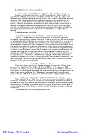 O prédi o é tom bado pel a Munici palidade.

                   F ACU LD AD E SOUZA M AR QU ES - RU AD O CATETE NO. 6 - C ATETE
              Esta casa neocláss ic af oi c onstruída em 1862 para João J os é Ribei ro da Silva. Foi
       adquirida em 1868 pelo Comendador João Martins C ornél io dos Santos que a deix ou em
       testamento para a Santa Cas a de Mis ericórdia. O Asil o São Cornéli of oi inaugurado em 16 de
       agosto de 1900. É uma c as a térrea com porão alto, tendo para a rua em bas am ento de
       mármore, v árias janel as de peitoril com ombreiras de cantari a e vergas de arco pleno. O
       frontão é enc imado por platibanda revestida de azulejos, tendo no centro baixos relevos de
       estuque. Internamente, ainda s e conservam estuques e pi nturas murais. N unc a se s oube
       quem f oi o arquit eto que a projetou, suspeitando-se que seja J os é Maria J ac into Rebêlo, que
       poss uí a aquele es til o de const ruir. Sedia atualm ente a Faculdade de Medici na Souza
       Marques.
               O prédi o é tom bado pel o IPHAN.

                  CIEP PR ESID EN TE TAN CREDO NEVES - RU A DO C ATETE, S/NO. - C AT.
                Os CIEPs - C entros Integrados de Educaç ão Pública, ou “brizolões”, com o são
       conhecidos, f azem parte do Programa Especial de Educação lançado pel o Gov erno do Es tado
       durante a gestão de Leonel Brizol a, que previa expandir a rede pública atrav és da construç ão
       de 500 unidades em todo o Estado, além das “Casas da C ri ança”. Trata-se de projeto de
       Osc ar N iemeyer, concebido em 1986 para atender a programa am bici os o: não apenas i nstruir
       mas dar apoio ao des envolviment o das c rianças e toda a c omunidade local. Dess e propósito,
       surgi u a idéia de agrupar no térreo serv iços que pudessem s er utilizados independentemente
       da esc ola: re eitóri o, cozinha, gabinete médico/dent ário, al ém de ginásio e bibl ioteca em dois
                      f
       volumes autônomos . Nos dois pav im entos superiores ali nham -s e 20 salas de aul a com
       capacidade para 30 alunos cada. A intenç ão de c onc iliar ec onomia, f uncionalidade e rapidez
       na ex ecução guiou a c oncepção e o detalham ento das peças pré-f abric adas em concreto
       armado que compõem todo o corpo da edificação. O peso e a dimensão dos elementos , c ada
       pil ar-viga alcança a altura t otal do prédio, dif icultam o ac ess o deste s istema a certos loc ais
       peculiares do Rio, como m orros e f avelas.

                                       RU A SAN TO AMAR O – C ATETE
             A R ua Santo Am aro, bem como a Rua Santa Cristi na, foi abert a em 1852 em terras
       pertencentes a Jos é Maria Velho da Si lv a. O Decreto 3367, de 21 de out ubro de 1860
       prolongou a Rua Santo Amaro até a R ua da Pedreira da Glória (Pedro Américo). O nome de
       Santo Amaro prov ei o do anti go proprietário das terras, Amaro Vel ho da Silva, depois Barão de
       Santo Amaro, pai de José Maria. Em 1908 passou a c hamar-se Rua D. Carl os Primeiro,
       porém, o Decreto 1165, de 31 de outubro de 1917 restit uiu-lhe o antigo e t radic ional nome.

                     SER VIÇO SOCIAL RUR AL – RU A SAN TO AM AR O, 28 – CATETE
             Ant iga sede do H igh Lif e Club. Solar de três pav imentos, com interess antes trabalhos
       em estuque e serral heria na f achada. Pert enceu aos desc endentes do Barão do Rio Branco
       até 1900. Func ionou como teatro e, post eriorm ente, caf é-concerto, até que Paschoal Segretto,
       seu propri etário, tev e a idéia de promover um bail e de carnav al que, durante m uitos anos, f oi
       um dos mais f amosos do Rio. O High Lif ef echou em 1957 e o prédiof oi vendido ao Serviço
       Social Rural.
             O prédio é tom bado pel a Munici palidade des de 1987.




PDF Creator - PDF4Free v2.0                                                     http://www.pdf4free.com
 