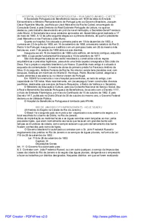 HOSPI TAL D AB ENEFICÊNCIA PORTUGU ESA – RUA SANTO AM AR O – C ATETE
               A Sociedade Portugues a de Benef icência nasceu em 1839 da idéia do Env iado
       Ext raordi nário e Ministro Pleni potenc iário de Portugal junto ao Governo Bras il ei ro, Joaquim
       Cés ar Figaniére Mourão, acolhida por Jos é Marc el ino da R oc ha Cabral, encarregado do
       Consulado Geral, e pela Diretoria do Real Gabi nete Português de Leitura, na qual se
       destac ou, pel o trabal ho des envolv ido em prol da nov el i nstituição, o Secretáio-Geral F rancisco
       João Muniz. A Sociedade tev e seus estatutos aprovados em Assem bléi a geral reali zada a 17
       de maio de 1840. A 12 de j ulho seguinte elegeu-s e a primeira di retoria, de quef oi presidente
       José Marcelino e vice Francisc o João Muniz.
               Quanto ao hospital, f oi c olocada a primeira pedra em 19 de dezem bro de 1853, a
       cumi ei ra em 23 de julho de 1855, em 16 de setembro de 1858, anivers ário natalíc io do R ei D.
       Pedro V de Portugal, inaugurou-s e o edif ício c om um pom poso bai le; em 26 do mesm o m ês
       benzeu-se, e em 7 de janeiro de 1859 abriu-s e aos doent es.
               Inaugurou-se em 19 de dezembro de 1880 outro edif ício, em terreno contíguo, adqui rido
       em 1869, e cuja pedra f undament al f ôra lançada a 16 de setembro de 1877.
               São dois elegantes pal ác ios em estilo neocláss ic o, c onstruídos s ob as regras
       arquitetônic as e prec eitos higiênicos, possuindo uma linda capela c onsagrada a São João de
       Deus. Fez o proj et o o arquiteto bras ilei ro Luís Hosx e. O pavilhão mais antigo é o situado à
       esquerda do contemplador. O mest re de obras do primeiro prédio f oi Franc isco Antônio da
       Silva. O do segundo, Antônio Ferreira da Roc ha. No interior, existe bela clarabóia oval, com
       estuques. Estátuas em márm ore do Inf ante D. Henri que, Pedro Álvares Cabral, alegorias e
       bustos atinentes à esc adaria ou no i nteri or vieram de Portugal.
               Em 1924/6 f oi construído o nov o hospital para senhoras, ao lado do antigo, c om
       capacidade de 100 l eitos. Mais recentem ente, em Jac arepaguá, f oram construídos diversos
       pavilhões, dest inados aos s erv iços de N euro-Psiquiatri a, o Reti ro da Velhice e o Sanatório.
               O Ministério da Educ ação e Cultura, pelo s eu Conselho Naci onal de Serv iç o Soci al, deu
       à Real e Benemérita Soc iedade Portugues a de Benef icência, de ac ordo com o D ec reto 1117,
       o título de Entidade Filantrópica, por m ei o do Certif icado de 15 de outubro de 1962. E pelo
       Dec ret o 1417, public ado no Di ário Of ic ial de 30 de outubro do mesmo ano, o Gov erno Federal
       declarou-a de Utilidade Pública.
               O Hospital da Benef ic ênc ia Portuguesa é tombado pelo IPH AN.

                          RIO DE JAN EIRO CITY IMPROVEMEN TS -HOJE SEAER J
              (A H istória do Esgoto na C idade do R io de Janeiro).
              O Brasil f oi o segundo país do m undo a ter organizado o s eu sistem a de esgoto, e o
       local escolhido foi o bai rro da Glória, no Rio de Janeiro.
       Antes da implant aç ão as matérias f ec ais e as águas servidas eram lançadas ao mar, pel os
       populares ti gres, que eram norm almente escrav os que lev av am em grandes barris s em
       tam pas as im undices da cidade, com o sempre es tavam s ujo pel o derram ament o dos barris
       ficaram conheci dos pelo nom e de tigres.
              O Gov erno brasi leirof oi autori zado a c ontratar com o Sr. John F rederick Russel o
       esgotamento dos prédios no Rio de Janeiro e os serviços de águas pluviais, naf orm a da Lei
       719 de 28 de s et em bro de 1853 :
                  Lei 719 de 28 de s etem bro de 1853
                          Capitulo III
                          Dis posições Gerais
       Art. 11 O Governo f ic a autori zado para :
       & 3: Cont ratar com João F rederico Russel, ou c om outro qualquer, o s erviço da l impeza das
       casas da c idade do Rio de Janeiro e do esgoto das águas pluviais, obrigando-s e o empresário
       a fazer os trabalhos por distritos desi gnados. Naqueles distritos em que se f orem realizando




PDF Creator - PDF4Free v2.0                                                      http://www.pdf4free.com
 