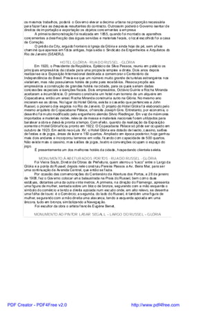 os m esmos trabalhos, poderá o Gov erno el ev ar a decima urbana na proporção necessária
       para fazer f ace as despes as resultantes do contracto. Outross im poderá o Governo isentar de
       direit os de im portação e exportação os objetos conc ernentes a em presa
                A primei ra demonstração f oi realizada em 1855, quando f oi montado os aparelhos
       conc ernentes a desi n ecção das águas servidas e materiais f ecais, o l oc al esc olhi do f oi a casa
                               f
       de Correção.
                O prédi o da City, ergui do f rontei ro à I greja da Glóri a e ainda hoje de pé, sem af eia
       cham iné que aparece em f ot os anti gas, hoje s edia o Sindic ato de Engenheiros e Arquitetos do
       Rio de J aneiro (SEAERJ).

                                 HOTEL GLÓRI A - RUA D O RUSSEL - GLÓRIA
                 Em 1920, o Pres idente da Repúbl ica, Epitáci o da Silva Pessoa, reuniu em palác io os
       princ ipais empresári os da c idade para uma propos ta simples e direta. Dois anos depois
       realizar-se-ia a Expos ição Internaci onal destinada a comem orar o Centenário da
       Independência do Brasil. Prev ia-s e que um número muito grande de turistas estrangei ros nos
       visi tari am, mas não possuíamos hotéis de porte para recebê-los. Pessoa propôs aos
       empresári os a construção de grandes hotéis na cidade, para os quais s eriam dadas
       conc ess ões es peciais e isenções fiscais. Dois empresários, Octávio Guinle e Roc ha Miranda
       aceitaram a incum bênc ia. O primeiro c onstrui ria um hotel num terreno de um alquei re em
       Copacabana, então um areal. R ocha Miranda construiri a outro na Glória. No mesmo ano
       iniciaram -se as obras. No l ugar do Hotel Glória, exis tia o c as arão que pertenc era a John
       Russel, o pioneiro dos esgotos no Rio de J anei ro. O projeto do Hotel Gl óri a f oi elaborado pel o
       mesmo arquiteto do C opacabana Pálace, of rancês Joseph Gi re. Entretanto, por economi a, o
       desenho f oi m uito modif icado pelo engenheiro alemão Silvio Riedlinger. Em v ez de márm ores
       importados e materi ais nobre, relev os de massa e materiais nacionais f oram uti lizados para
       baratear a obra e deixá-la pronta a tempo. Com ef eito, quando da reali zaç ão da Expos ição
       somente o H otel Glóri af ic ou pronto em 1922. O Copacabana Pálace só pôde ser oc upado em
       outubro de 1923. Em esti lo neo-Luís XV, o Hotel Glóri a era dotado de t eatro, c assino, salões
       de f estas e de jogos , áreas de lazer e 150 quartos. Ampliado em época posterior, hoje ganhou
       mais dois andares e incorporou terrenos em volta, f ic ando c om c apacidade de 500 quartos.
       Não ex iste m ais o cassino, m as s al ões de jogos , teatro e conv enções oc upam o espaço do
       jogo.
                 É presentemente um dos m elhores hotéis da cidade, hospedando clientela s eleta.

                   MONU MEN TO À AB ETUR ADOS POR TOS - RU A DO RUSSEL - GLÓRIA
                Foi Viei ra Souto, Di ret or de Obras da Pref eitura, quem aterrou o “s aco” entre o Largo da
       Gl óri a e a ponta do R ussel; depois nele c onst rui u Pereira Passos a Av. Beira Mar, para ser
       uma conti nuação da Av enida Central, que então se f azi a.
                Por ocasião das com emoraç ões do C entenári o da Abertura dos Portos, a 28 de janeiro
       de 1908, f ez o Gov erno colocar um a balaustrada na Praia do Russel, bem c om o duas
       estát uas, distantes um a da outra v inte metros. A primeira, na direção do Flamengo, apresenta
       uma f igura de mulher, sentada sobre um bloc o de bronze, segurando com a mão esquerda o
       símbol o do comérc io e tendo a direita apoiada num esc udo onde, em alto relevo, se desenha
       uma f ol ha de l ouro: é o Com ércio; a s egunda, do lado do Russel, é também uma fi gura de
       mulher, segurando com a mão direita uma alav anca, tendo a esquerda apoi ada em uma
       âncora, tudo em bronze, sim bolizando a Navegaç ão.
                Foi escultor da obra o artista f ranc ês Eugène Benet.

              MONUMENTO AO PIN TOR LASAR SEGAL L – LARGO DO RUSSEL – GLÓRIA




PDF Creator - PDF4Free v2.0                                                      http://www.pdf4free.com
 